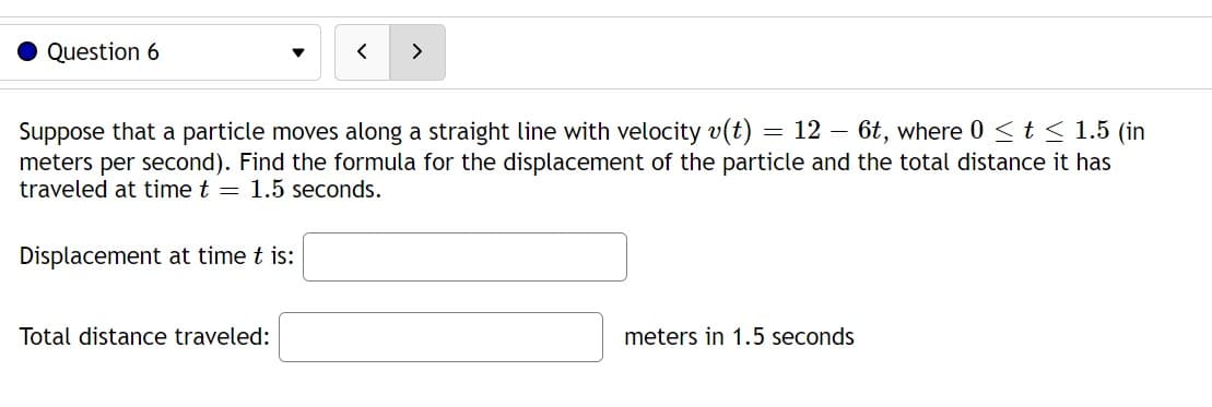 Question 6
< >
Suppose that a particle moves along a straight line with velocity v(t): = 12 - 6t, where 0 ≤ t ≤ 1.5 (in
meters per second). Find the formula for the displacement of the particle and the total distance it has
traveled at time t = 1.5 seconds.
Displacement at time t is:
Total distance traveled:
meters in 1.5 seconds