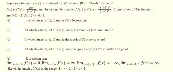 Suppose a function y = f(x) is defined for all values x-1. The derivative of
(z²+1)e²
and the second derivative off (x) is f"(x) = (2+1). Some values of this function
f(x) is f'(x) =
are f(0) = 1,f(-1.5) * -0.45.
(a)
(b)
(c)
(d)
ze²
(z+1)².
In which interval(s), if any, is f(x) decreasing?
At which value(s) of x, if any, does f(x) attains a local minimum?
In which interval(s), if any, is the graph of f(x) concave up?
At which value(s) of x, if any, does the graph of f(x) have an inflection point?
(e)
It is known that
lim, ∞ f (x) = 0, limx→∞ f(x) = ∞, lim,(-1) f(x) = -∞, lim,(-1) + f(x) = ∞0.
Sketch the graph of f(x) in the range -3 <x<2, -2<y<3.