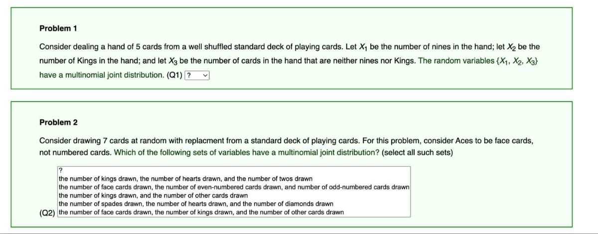 Problem 1
Consider dealing a hand of 5 cards from a well shuffled standard deck of playing cards. Let X₁ be the number of nines in the hand; let X₂ be the
number of Kings in the hand; and let X3 be the number of cards in the hand that are neither nines nor Kings. The random variables {X₁, X2, X3}
have a multinomial joint distribution. (Q1) ?
Problem 2
Consider drawing 7 cards at random with replacment from a standard deck of playing cards. For this problem, consider Aces to be face cards,
not numbered cards. Which of the following sets of variables have a multinomial joint distribution? (select all such sets)
?
the number of kings drawn, the number of hearts drawn, and the number of twos drawn
the number of face cards drawn, the number of even-numbered cards drawn, and number of odd-numbered cards drawn
the number of kings drawn, and the number of other cards drawn
the number of spades drawn, the number of hearts drawn, and the number of diamonds drawn
(Q2) the number of face cards drawn, the number of kings drawn, and the number of other cards drawn