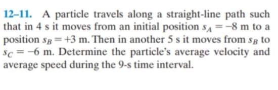 12-11. A particle travels along a straight-line path such
that in 4 s it moves from an initial position s =-8 m to a
position sg =+3 m. Then in another 5 s it moves from så to
sc =-6 m. Determine the particle's average velocity and
average speed during the 9-s time interval.
