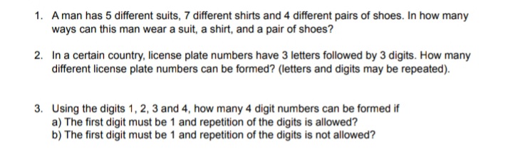 1. A man has 5 different suits, 7 different shirts and 4 different pairs of shoes. In how many
ways can this man wear a suit, a shirt, and a pair of shoes?
2. In a certain country, license plate numbers have 3 letters followed by 3 digits. How many
different license plate numbers can be formed? (letters and digits may be repeated).
3. Using the digits 1, 2, 3 and 4, how many 4 digit numbers can be formed if
a) The first digit must be 1 and repetition of the digits is allowed?
b) The first digit must be 1 and repetition of the digits is not allowed?
