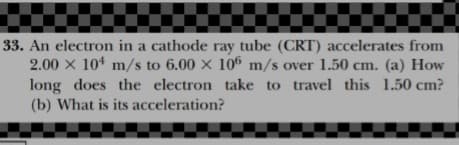 33. An electron in a cathode ray tube (CRT) accelerates from
2.00 x 104 m/s to 6.00 x 106 m/s over 1.50 cm. (a) How
long does the electron take to travel this 1.50 cm?
(b) What is its acceleration?
