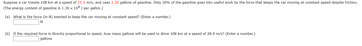 Suppose a car travels 108 km at a speed of 25.0 m/s, and uses 2.20 gallons of gasoline. Only 30% of the gasoline goes into useful work by the force that keeps the car moving at constant speed despite friction.
(The energy content of gasoline is 1.30 x 108 J per gallon.)
(a) What is the force (in N) exerted to keep the car moving at constant speed? (Enter a number.)
N
(b) If the required force is directly proportional to speed, how many gallons will be used to drive 108 km at a speed of 28.0 m/s? (Enter a number.)
gallons