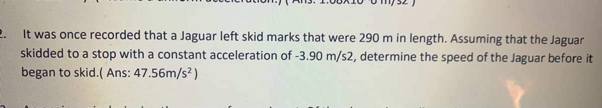 2.
It was once recorded that a Jaguar left skid marks that were 290 m in length. Assuming that the Jaguar
skidded to a stop with a constant acceleration of -3.90 m/s2, determine the speed of the Jaguar before it
began to skid.( Ans: 47.56m/s²)
