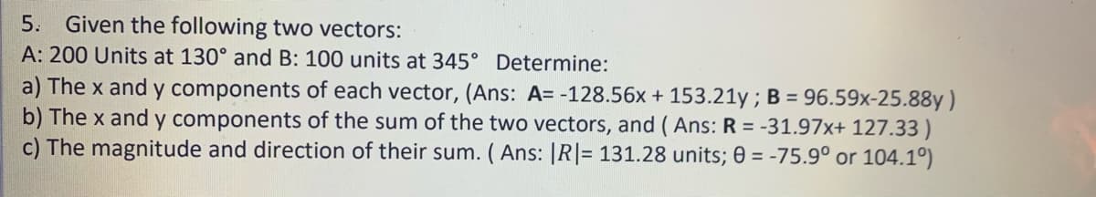 5. Given the following two vectors:
A: 200 Units at 130° and B: 100 units at 345° Determine:
a) The x and y components of each vector, (Ans: A= -128.56x + 153.21y ; B = 96.59x-25.88y)
b) The x and y components of the sum of the two vectors, and ( Ans: R = -31.97x+ 127.33 )
c) The magnitude and direction of their sum. ( Ans: |R|= 131.28 units; 0 = -75.9° or 104.1º)
