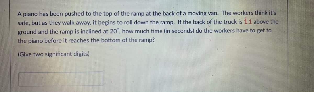 A piano has been pushed to the top of the ramp at the back of a moving van. The workers think it's
safe, but as they walk away, it begins to roll down the ramp. If the back of the truck is 1.1 above the
ground and the ramp is inclined at 20", how much time (in seconds) do the workers have to get to
the piano before it reaches the bottom of the ramp?
(Give two significant digits)
