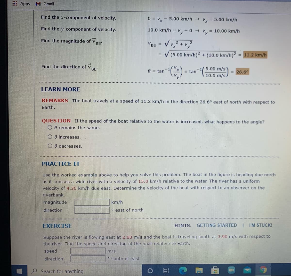 E Apps M Gmail
Find the x-component of velocity.
0 = v,- 5.00 km/h v = 5.00 km/h
Find the y-component of velocity.
10.0 km/h =
= 10.00 km/h
- 0 >
Find the magnitude of VBE'
2.
VBE
%3D
V (5.00 km/h)2 + (10.0 km/h)2
= 11.2 km/h
%3D
Find the direction of VBE
5.00 m/s'
10.0 m/s.
e = tan
= tan
= 26.6°
LEARN MORE
REMARKS The boat travels at a speed of 11.2 km/h in the direction 26.6 east of north with respect to
Earth.
QUESTION If the speed of the boat relative to the water is increased, what happens to the angle?
O e remains the same.
O e increases.
O e decreases.
PRACTICE IT
Use the worked example above to help you solve this problem. The boat in the figure is heading due north
as it crosses a wide river with a velocity of 15.0 km/h relative to the water. The river has a uniform
velocity of 4.30 km/h due east. Determine the velocity of the boat with respect to an observer on the
riverbank.
magnitude
km/h
direction
° east of north
EXERCISE
HINTS:
GETTING STARTED | I'M STUCK!
Suppose the river is flowing east at 2.80 m/s and the boat is traveling south at 3.90 m/s with respect to
the river. Find the speed and direction of the boat relative to Earth.
speed
m/s
direction
O south of east
Search for anything
