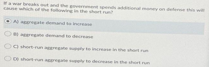 If a war breaks out and the government spends additional money on defense this will
cause which of the following in the short run?
O A) aggregate demand to increase
B) aggregate demand to decrease
C) short-run aggregate supply to increase in the short run
D) short-run aggregate supply to decrease in the short run
