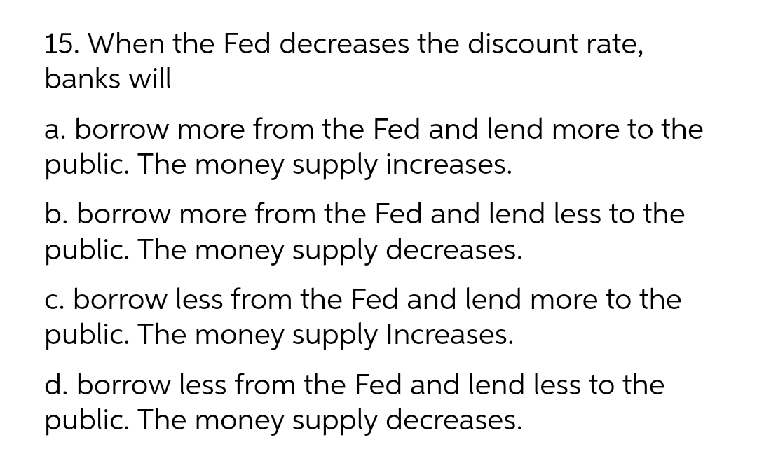 15. When the Fed decreases the discount rate,
banks will
a. borrow more from the Fed and lend more to the
public. The money supply increases.
b. borrow more from the Fed and lend less to the
public. The money supply decreases.
c. borrow less from the Fed and lend more to the
public. The money supply Increases.
d. borrow less from the Fed and lend less to the
public. The money supply decreases.
