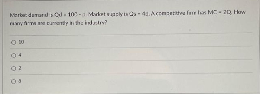 Market demand is Qd = 100 - p. Market supply is Qs = 4p. A competitive firm has MC = 2Q. How
many firms are currently in the industry?
%3!
%3D
%3!
O 10
O 2
4.
