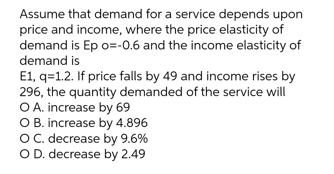 Assume that demand for a service depends upon
price and income, where the price elasticity of
demand is Ep o=-0.6 and the income elasticity of
demand is
E1, q=1.2. If price falls by 49 and income rises by
296, the quantity demanded of the service will
O A. increase by 69
O B. increase by 4.896
O C. decrease by 9.6%
O D. decrease by 2.49
