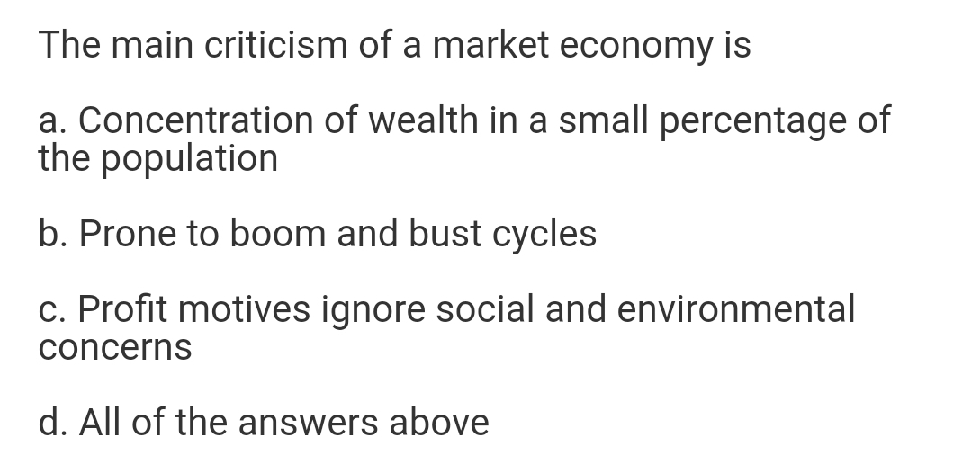 The main criticism of a market economy is
a. Concentration of wealth in a small percentage of
the population
b. Prone to boom and bust cycles
c. Profit motives ignore social and environmental
concerns
d. All of the answers above
