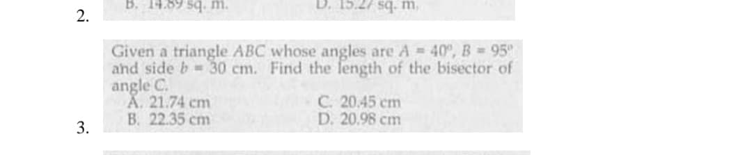 B. 14.89 sq. m.
D. 15.27 sq. m,
2.
Given a triangle ABC whose angles are A = 40°, B 95
and side b 30 cm. Find the length of the bisector of
angle C.
A. 21.74 cm
B. 22.35 cm
C. 20.45 cm
D. 20.98 cm
3.
