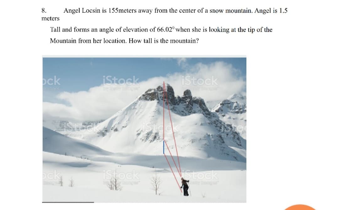 8.
Angel Locsin is 155meters away from the center of a snow mountain. Angel is 1.5
meters
Tall and forms an angle of elevation of 66.02º when she is looking at the tip of the
Mountain from her location. How tall is the mountain?
ock
iStock
iStock
Imagos
ck
ock
istock
Stock
