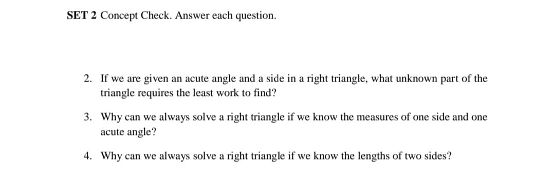 SET 2 Concept Check. Answer each question.
2. If we are given an acute angle and a side in a right triangle, what unknown part of the
triangle requires the least work to find?
3. Why can we always solve a right triangle if we know the measures of one side and one
acute angle?
4. Why can we always solve a right triangle if we know the lengths of two sides?
