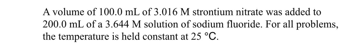 A volume of 100.0 mL of 3.016 M strontium nitrate was added to
200.0 mL of a 3.644 M solution of sodium fluoride. For all problems,
the temperature is held constant at 25 °C.
