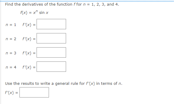 Find the derivatives of the function f for n = 1, 2, 3, and 4.
f(x) = x² sin x
n = 1
n = 2
n = 3
n = 4
f'(x) =
f'(x) =
f'(x) =
f'(x) =
Use the results to write a general rule for f'(x) in terms of n.
f'(x) =