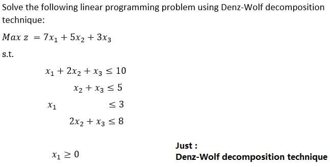 Solve the following linear programming problem using Denz-Wolf decomposition
technique:
Max z = 7x1 + 5x2 + 3x3
s.t.
X1 + 2x2 + x3< 10
X2 + x3 < 5
X1
< 3
2x2 + x3 < 8
Just :
Denz-Wolf decomposition technique
X1 20
