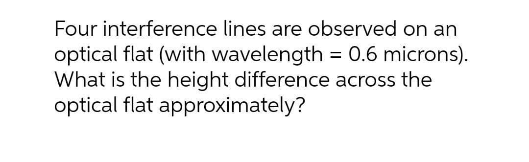 Four interference lines are observed on an
optical flat (with wavelength = 0.6 microns).
What is the height difference across the
optical flat approximately?

