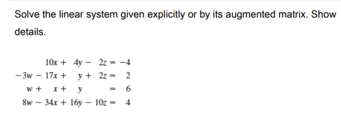 Solve the linear system given explicitly or by its augmented matrix. Show
details.
10x + 4y – 2z = -4
- 3w – 17x + y+ 2z = 2
= 6
w +
x +
y
%3D
8w – 34x + 16y – 10z = 4
%3D
