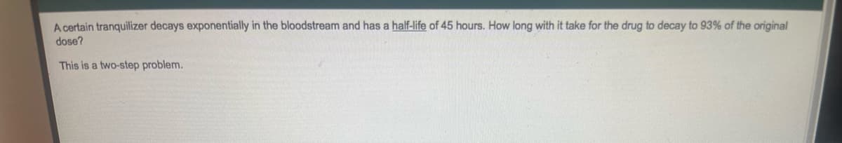 A certain tranquilizer decays exponentially in the bloodstream and has a half-life of 45 hours. How long with it take for the drug to decay to 93% of the original
dose?
This is a two-step problem.
