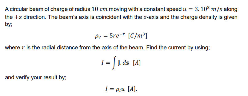3. 108 m/s along
A circular beam of charge of radius 10 cm moving with a constant speed u =
the +z direction. The beam's axis is coincident with the z-axis and the charge density is given
by;
Pv = 5re¬r [C/m³]
where r is the radial distance from the axis of the beam. Find the current by using;
1 | J. ds [A]
and verify your result by;
I = Pu [A].
