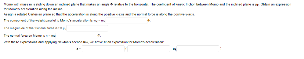 Momo with mass m is sliding down an inclined plane that makes an angle o relative to the horizontal. The coefficient of kinetic friction between Momo and the inclined plane is Pk. Obtain an expression
for Momo's acceleration along the incline.
Assign a rotated Cartesian plane so that the acceleration is along the positive x-axis and the normal force is along the positive y-axis.
The component of the weight parallel to Momo's acceleration is Wx = mg
The magnitude of the frictional force is f = Pk
The normal force on Momo is n- mg
With these expressions and applying Newton's second law, we arrive
an expression for Momo's acceleration:
a =
- Pk
