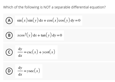 Which of the following is NOT a separable differential equation?
sin (x) sin(y) dx + cos(x)cos(y) dy=0
B xcos?(y) dx + tan(y) dy =0
C)
dy
=csc(x) +ycot(x)
dr
dy
=ys
dr
(D
