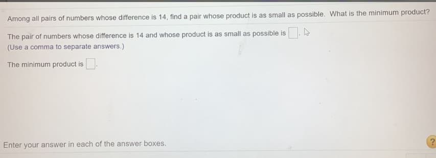 Among all pairs of numbers whose difference is 14, find a pair whose product is as small as possible. What is the minimum product?
The pair of numbers whose difference is 14 and whose product is as small as possible is
(Use a comma to separate answers.)
The minimum product is
Enter your answer in each of the answer boxes.
