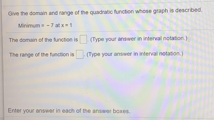 Give the domain and range of the quadratic function whose graph is described.
Minimum = -7 at x = 1
The domain of the function is
(Type your answer in interval notation.)
The range of the function is
(Type your answer in interval notation.)
Enter your answer in each of the answer boxes.
