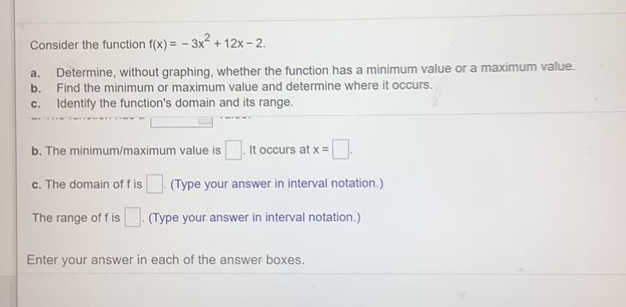 Consider the function f(x) = - 3x + 12x - 2.
Determine, without graphing, whether the function has a minimum value ora maximum value.
b. Find the minimum or maximum value and determine where it occurs.
a.
с.
Identify the function's domain and its range.
b. The minimum/maximum value is
It occurs at x =
c. The domain of f is
(Type your answer in interval notation.)
The range of f is
(Type your answer in interval notation.)
Enter your answer in each of the answer boxes.
