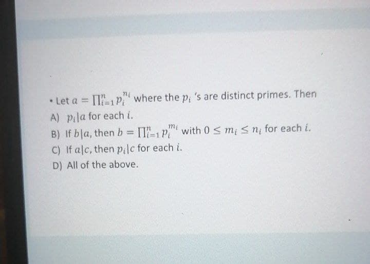 • Let a = [T1p" where the p; 's are distinct primes. Then
A) pila for each i.
mi
B) If bla, thenb [I-1P with 0 < m; < n, for each i.
C) If alc, then pilc for each i.
TI-1 Pi
D) All of the above.
