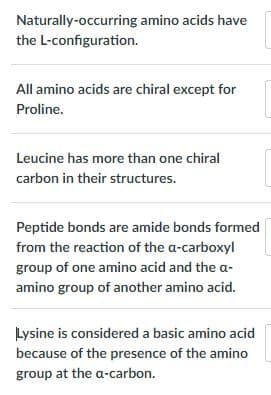 Naturally-occurring amino acids have
the L-configuration.
All amino acids are chiral except for
Proline.
Leucine has more than one chiral
carbon in their structures.
Peptide bonds are amide bonds formed
from the reaction of the a-carboxyl
group of one amino acid and the a-
amino group of another amino acid.
Lysine is considered a basic amino acid
because of the presence of the amino
group at the a-carbon.