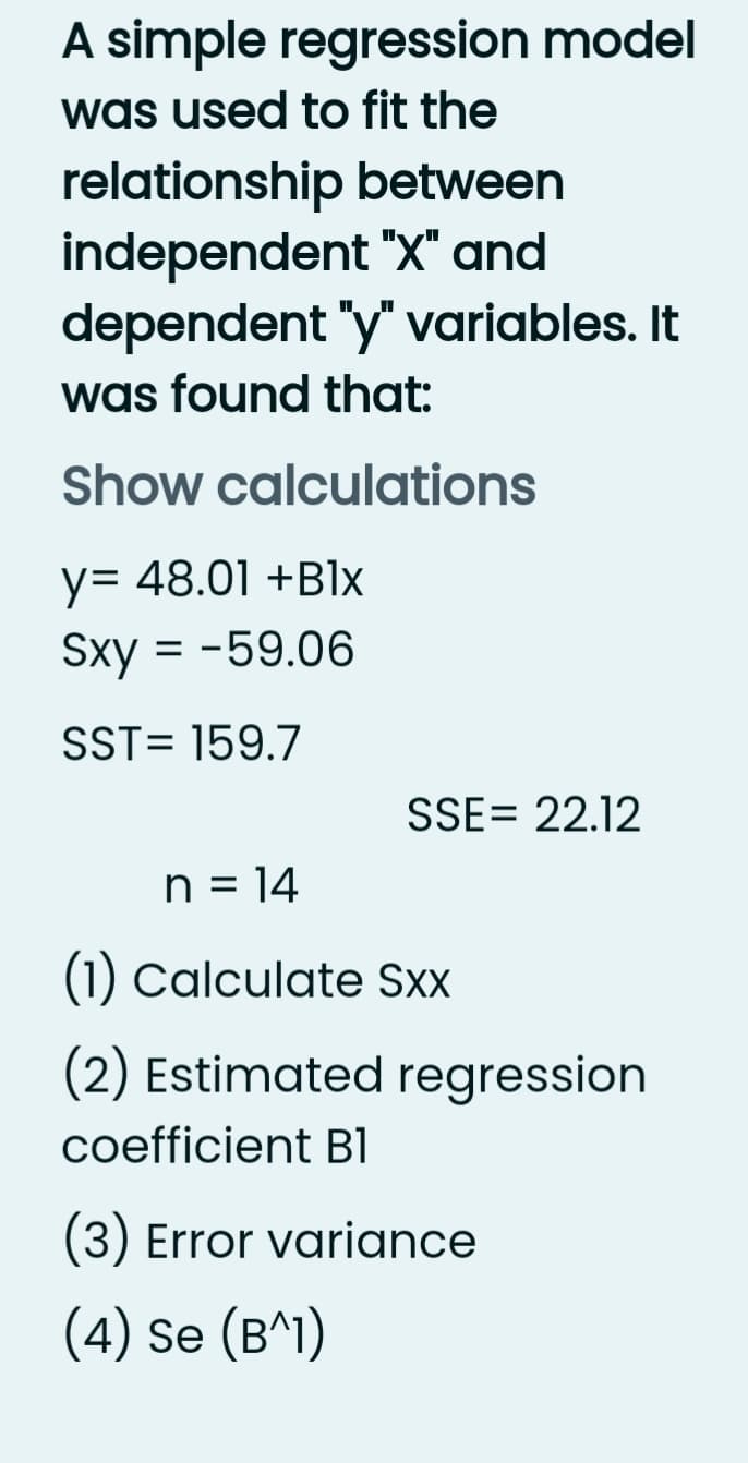 A simple regression model
was used to fit the
relationship between
independent "X" and
dependent "y" variables. It
was found that:
Show calculations
y= 48.01 +B1x
Sxy = -59.06
SST= 159.7
SSE= 22.12
n = 14
(1) Calculate Sxx
(2) Estimated regression
coefficient Bl
(3) Error variance
(4) Se (B^1)
