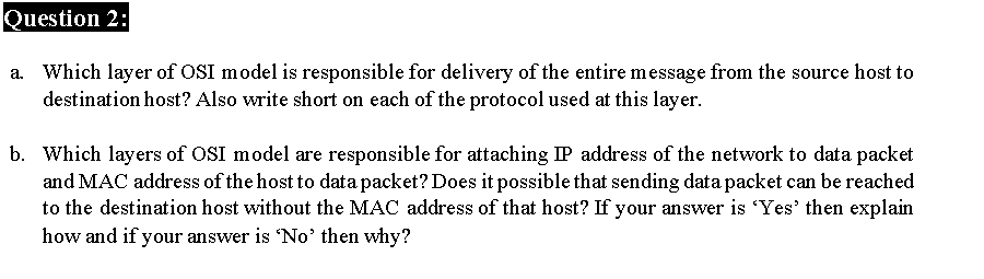 Question 2:
a. Which layer of OSI model is responsible for delivery of the entire message from the source host to
destination host? Also write short on each of the protocol used at this layer.
b. Which layers of OSI model are responsible for attaching IP address of the network to data packet
and MAC address of the host to data packet? Does it possible that sending data packet can be reached
to the destination host without the MAC address of that host? If your answer is 'Yes' then explain
how and if your answer is 'No' then why?
