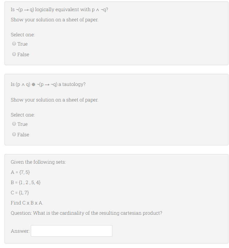 Is -(p → q) logically equivalent with p a -q?
Show your solution on a sheet of paper.
Select one:
O True
O False
Is (p a q) ® -(p –¬q) a tautology?
Show your solution on a sheet of paper.
Select one:
O True
O False
Given the following sets:
A = {7, 5}
B = {1,2,5,4}
C= {1, 7}
Find Cx Bx A.
Question: What is the cardinality of the resulting cartesian product?
Answer:
