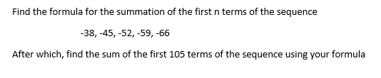 Find the formula for the summation of the first n terms of the sequence
-38, -45, -52, -59, -66
After which, find the sum of the first 105 terms of the sequence using your formula