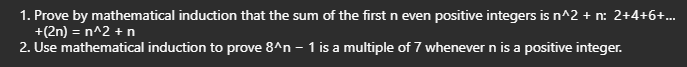 1. Prove by mathematical induction that the sum of the first n even positive integers is n^2 + n: 2+4+6+...
+(2n) = n^2 + n
2. Use mathematical induction to prove 8^n - 1 is a multiple of 7 whenever n is a positive integer.