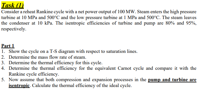Task (1)
Consider a reheat Rankine cycle with a net power output of 100 MW. Steam enters the high pressure
turbine at 10 MPa and 500°C and the low pressure turbine at 1 MPa and 500°C. The steam leaves
the condenser at 10 kPa. The isentropic efficiencies of turbine and pump are 80% and 95%,
respectively.
Part 1
1. Show the cycle on a T-S diagram with respect to saturation lines.
2. Determine the mass flow rate of steam.
3. Determine the thermal efficiency for this cycle.
4. Determine the thermal efficiency for the equivalent Carnot cycle and compare it with the
Rankine cycle efficiency.
5. Now assume that both compression and expansion processes in the pump and turbine are
isentropic. Calculate the thermal efficiency of the ideal cycle.