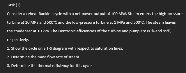 Task (1)
Consider a reheat Rankine cycle with a net power output of 100 MW. Steam enters the high-pressure
turbine at 10 MPa and 500°C and the low-pressure turbine at 1 MPa and 500°C. The steam leaves
the condenser at 10 kPa. The isentropic efficiencies of the turbine and pump are 80% and 95%,
respectively.
1. Show the cycle on a T-S diagram with respect to saturation lines.
2. Determine the mass flow rate of steam.
3. Determine the thermal efficiency for this cycle