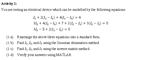 Activity 1:
You are testing an electrical device which can be modelled by the following equations:
₁ + 2(1₁ − ₂) + 4(1₁ − ₂) = 4
31₂ + 4(1₂−1₂) + 7 + 2(I₂ − I₁) + 3(1₂− ₁) = 0
31₂5+ 2(1₁ - 1₂) = 0
(1-a)
Rearrange the above three equations into a standard form.
(1-b) Find 1₁, 12, and 13 using the Gaussian elimination method.
(1-c) Find I1, I2, and I3 using the inverse matrix method.
(1-d) Verify your answers using MATLAB.