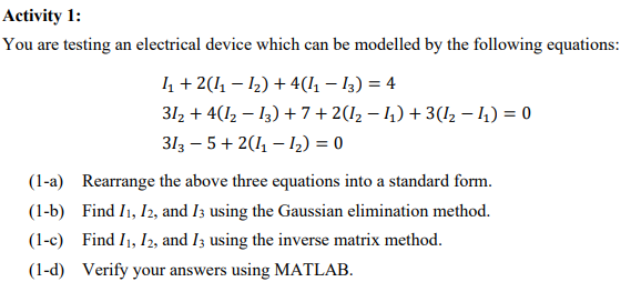 Activity 1:
You are testing an electrical device which can be modelled by the following equations:
1₁ + 2(1₁ − 1₂) + 4(1₁ − 13) = 4
31₂ + 4(1₂−13) + 7 + 2(I₂ − I₁) + 3(1₂− ₁) = 0
313 -5 + 2(1₁ - 1₂) = 0
(1-a) Rearrange the above three equations into a standard form.
(1-b) Find I1, I2, and 13 using the Gaussian elimination method.
(1-c) Find I₁, I2, and I3 using the inverse matrix method.
(1-d) Verify your answers using MATLAB.