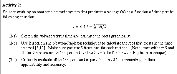 Activity 2:
You are working on another electronic system that produces a voltage (v) as a function of time per the
following equation:
V = = 0.1t - 1.5/t
(2-a) Sketch the voltage versus time and estimate the roots graphically.
(2-b)
Use Bisection and Newton-Raphson techniques to calculate the root that exists in the time
interval [5,10]. Make sure you use 5 iterations for each method. (Note: start with t = 5 and
10 for the Bisection technique, and start with t=5 for the Newton-Raphson technique).
(2-c) Critically evaluate all techniques used in parts 2-a and 2-b, commenting on their
applicability and accuracy.