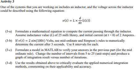 Activity 3
One of the systems that you are working on includes an inductor, and the voltage across the inductor
could be described using the following equation:
d
v(t) = L x = (i(t))
dt
(3-a)
Formulate a mathematical equation to compute the current passing through the inductor.
Assume inductance value (L) of 25 milli Henry, and initial current (at t = 0) of 2 Amperes.
If v(t) = 2 sin(100t) Volts, use mid-ordinate and Simpson's rules to numerically
determine the current after 3 seconds. Use 8 intervals for each.
(3-b)
(3-c) Formulate a model in MATLAB to verify your answers in the previous part (for the mid
ordinate rule). Change the number of intervals from 5 to 25 (unit steps) and produce a
graph of integration result versus number of iterations.
(3-d) Use the results obtained above to critically evaluate the applied numerical integration
methods, commenting on their applicability and accuracy.