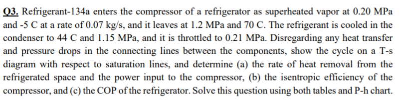 Q3. Refrigerant-134a enters the compressor of a refrigerator as superheated vapor at 0.20 MPa
and -5 C at a rate of 0.07 kg/s, and it leaves at 1.2 MPa and 70 C. The refrigerant is cooled in the
condenser to 44 C and 1.15 MPa, and it is throttled to 0.21 MPa. Disregarding any heat transfer
and pressure drops in the connecting lines between the components, show the cycle on a T-s
diagram with respect to saturation lines, and determine (a) the rate of heat removal from the
refrigerated space and the power input to the compressor, (b) the isentropic efficiency of the
compressor, and (c) the COP of the refrigerator. Solve this question using both tables and P-h chart.
