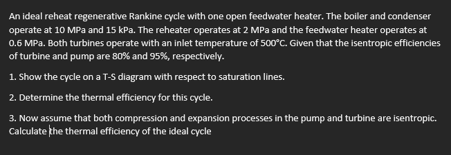 An ideal reheat regenerative Rankine cycle with one open feedwater heater. The boiler and condenser
operate at 10 MPa and 15 kPa. The reheater operates at 2 MPa and the feedwater heater operates at
0.6 MPa. Both turbines operate with an inlet temperature of 500°C. Given that the isentropic efficiencies
of turbine and pump are 80% and 95%, respectively.
1. Show the cycle on a T-S diagram with respect to saturation lines.
2. Determine the thermal efficiency for this cycle.
3. Now assume that both compression and expansion processes in the pump and turbine are isentropic.
Calculate the thermal efficiency of the ideal cycle