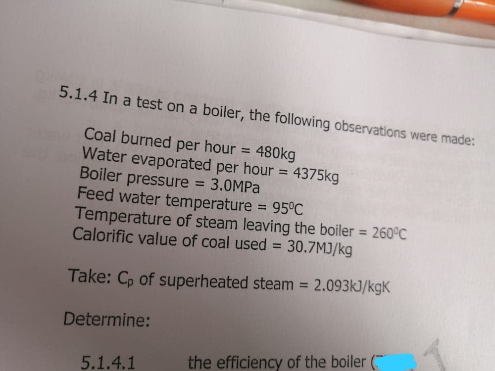 5.1.4 In a test on a boiler, the following observations were made:
Coal burned per hour = 480kg
Water evaporated per hour = 4375kg
Boiler pressure
Feed water temperature 95°C
Temperature of steam leaving the boiler = 260°C
Calorific value of coal used = 30.7MJ/kg
%3D
%3D
3.0MPA
%3D
%3D
Take: Cp of superheated steam = 2.093k)/kgK
%3D
Determine:
5.1.4.1
the efficiency of the boiler (
