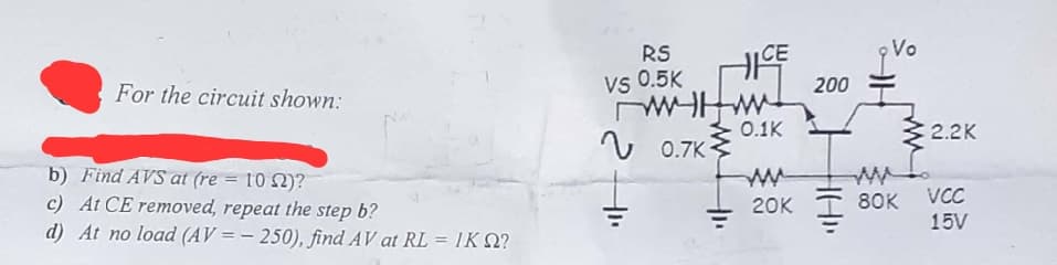 For the circuit shown:
b) Find AVS at (re = 102)?
c) At CE removed, repeat the step b?
d) At no load (AV=-250), find AV at RL = IK Q?
CE
RS
VS 0.5K
пичним
0.7K
0.1K
20K
200
Vo
www
80K
2.2K
VCC
15V