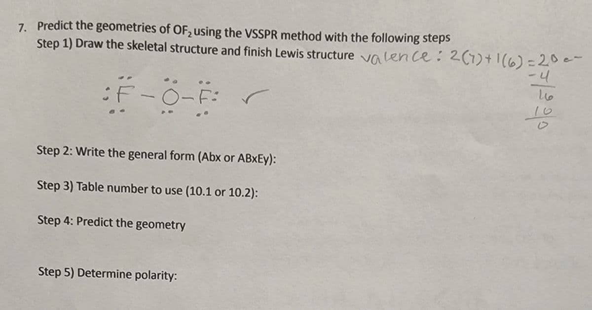 7. Predict the geometries of OF, using the VSSPR method with the following steps
Step 1) Draw the skeletal structure and finish Lewis structure va len ce: 2(1)+1(6)=20e-
-니
:F-0-F:
Step 2: Write the general form (Abx or ABXEY):
Step 3) Table number to use (10.1 or 10.2):
Step 4: Predict the geometry
Step 5) Determine polarity:
