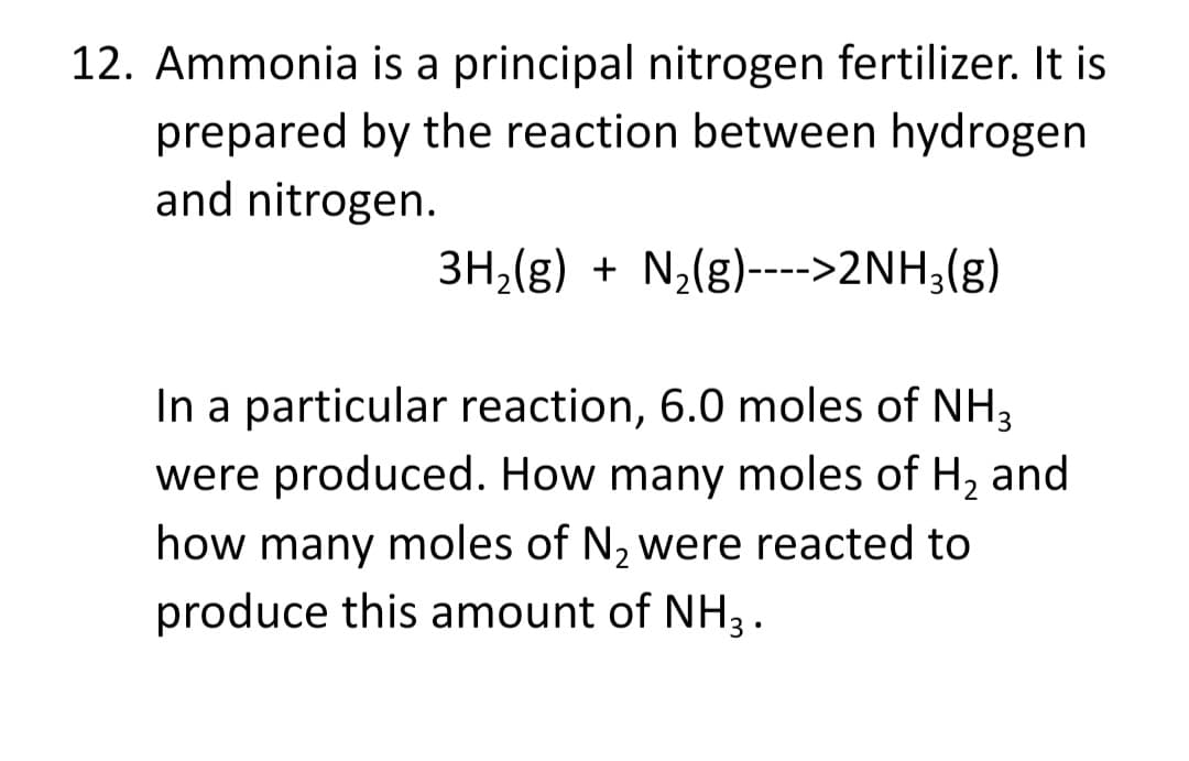 12. Ammonia is a principal nitrogen fertilizer. It is
prepared by the reaction between hydrogen
and nitrogen.
3H,(g) + N2(g)---->2NH3(g)
In a particular reaction, 6.0 moles of NH3
were produced. How many moles of H, and
how many moles of N, were reacted to
produce this amount of NH3 .

